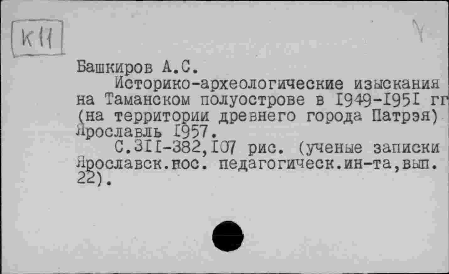 ﻿к (і
L———L
Башкиров А.С.
Историко-археологические изыскания на Таманском полуострове в 1949-1951 г: (на территории древнего города Патрэя) Ярославль £957.
С.31£-382,£07 рис. (ученые записки Ярославок.нос. педагогическ.ин-та,вып.